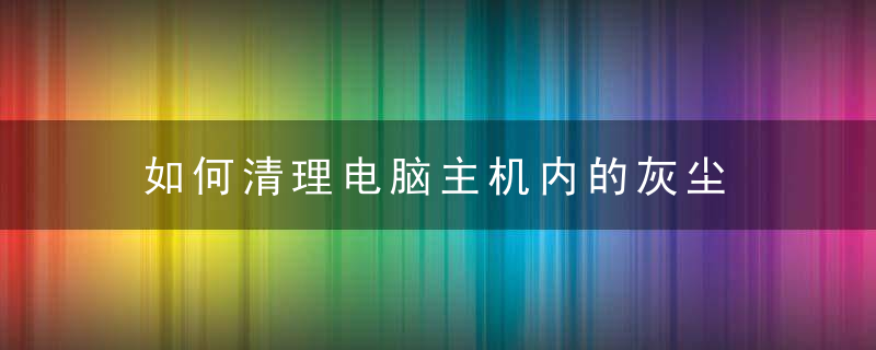 如何清理电脑主机内的灰尘 怎么才能把电脑主机的灰尘清理干净